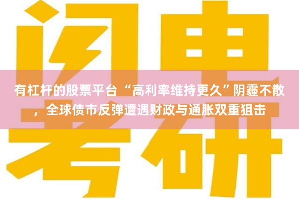 有杠杆的股票平台 “高利率维持更久”阴霾不散,全球债市反弹遭遇财政与通胀双重狙击