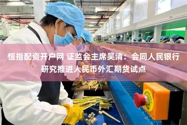 恒指配资开户网 证监会主席吴清：会同人民银行研究推进人民币外汇期货试点