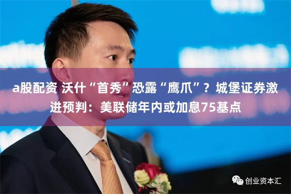 a股配资 沃什“首秀”恐露“鹰爪”?城堡证券激进预判:美联储年内或加息75基点