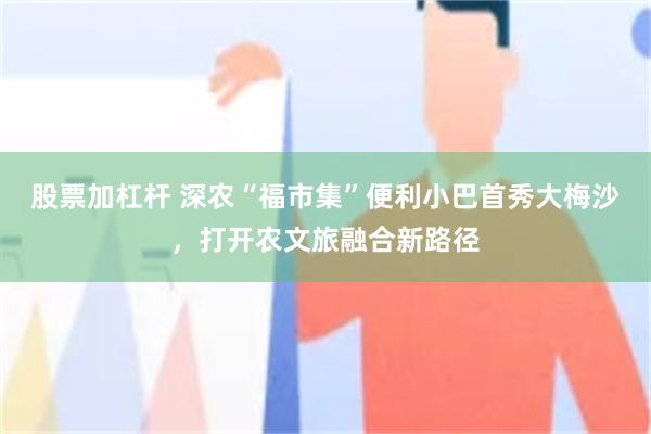 股票加杠杆 深农“福市集”便利小巴首秀大梅沙,打开农文旅融合新路径