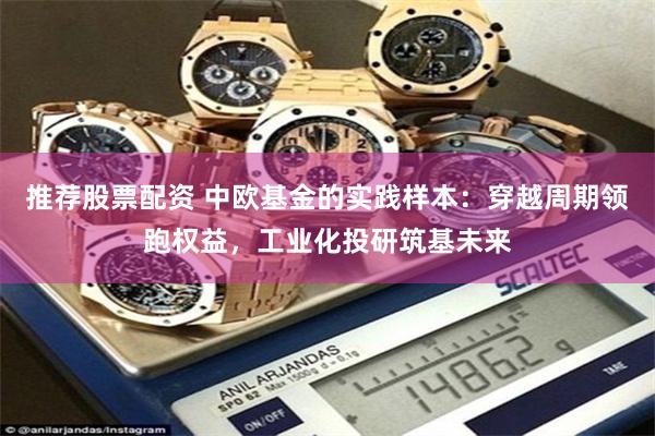 推荐股票配资 中欧基金的实践样本：穿越周期领跑权益，工业化投研筑基未来