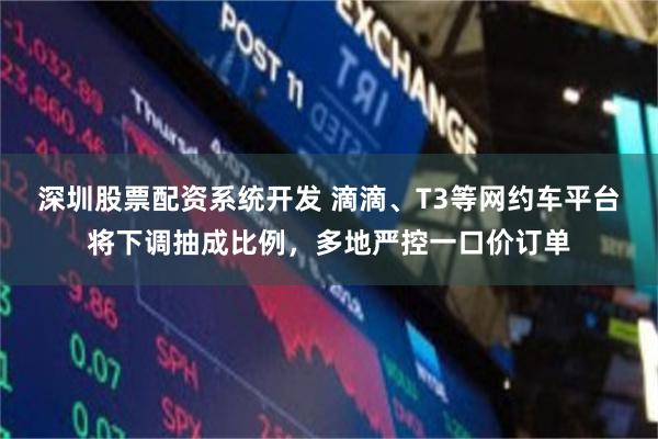 深圳股票配资系统开发 滴滴、T3等网约车平台将下调抽成比例，多地严控一口价订单