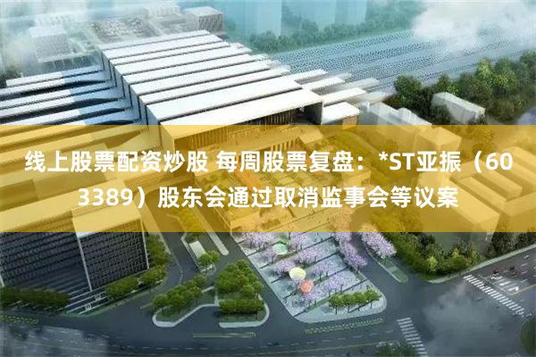线上股票配资炒股 每周股票复盘:*ST亚振(603389)股东会通过取消监事会等议案