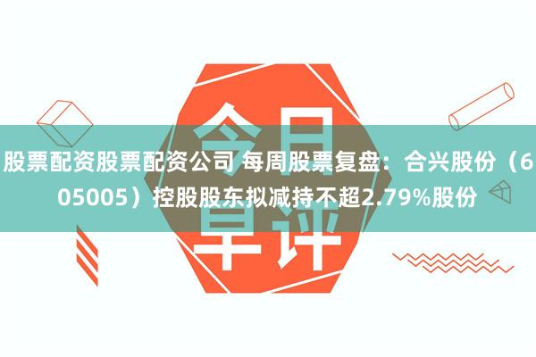 股票配资股票配资公司 每周股票复盘：合兴股份（605005）控股股东拟减持不超2.79%股份