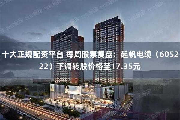 十大正规配资平台 每周股票复盘:起帆电缆(605222)下调转股价格至17.35元