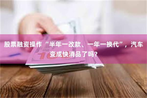 股票融资操作 “半年一改款、一年一换代”,汽车变成快消品了吗?