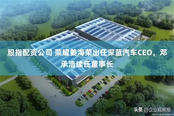 股指配资公司 荣耀姜海荣出任深蓝汽车CEO，邓承浩续任董事长