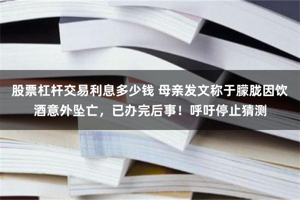 股票杠杆交易利息多少钱 母亲发文称于朦胧因饮酒意外坠亡,已办完后事!呼吁停止猜测