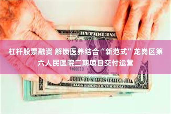 杠杆股票融资 解锁医养结合“新范式”龙岗区第六人民医院二期项目交付运营