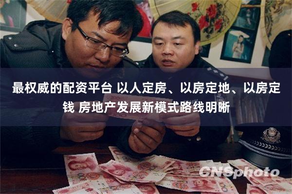 最权威的配资平台 以人定房、以房定地、以房定钱 房地产发展新模式路线明晰