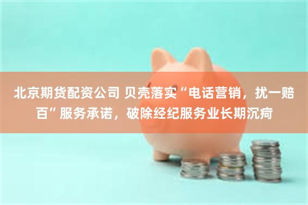 北京期货配资公司 贝壳落实“电话营销，扰一赔百”服务承诺，破除经纪服务业长期沉疴