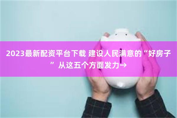 2023最新配资平台下载 建设人民满意的“好房子” 从这五个方面发力→