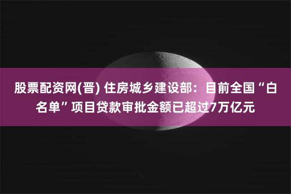 股票配资网(晋) 住房城乡建设部：目前全国“白名单”项目贷款审批金额已超过7万亿元
