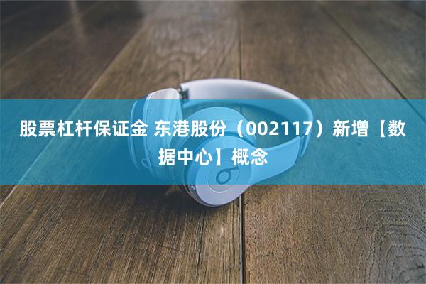 股票杠杆保证金 东港股份（002117）新增【数据中心】概念