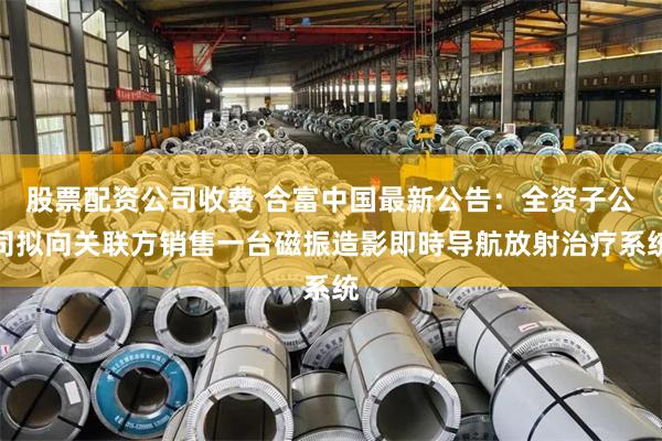 股票配资公司收费 合富中国最新公告：全资子公司拟向关联方销售一台磁振造影即時导航放射治疗系统