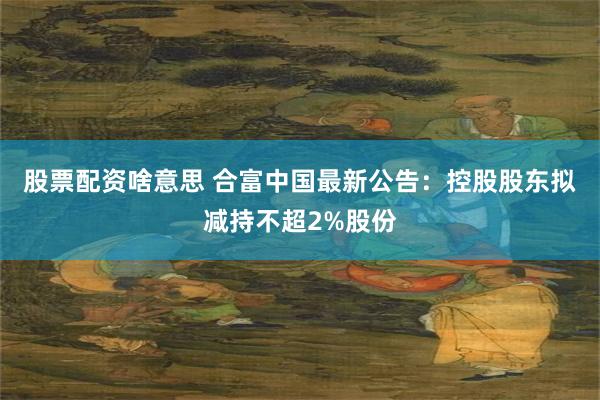 股票配资啥意思 合富中国最新公告：控股股东拟减持不超2%股份