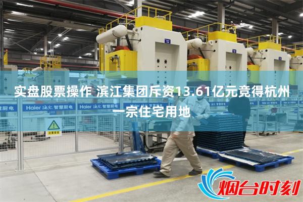 实盘股票操作 滨江集团斥资13.61亿元竞得杭州一宗住宅用地