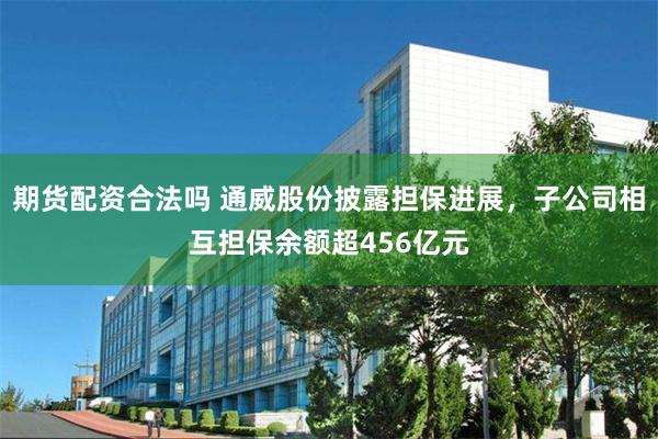 期货配资合法吗 通威股份披露担保进展，子公司相互担保余额超456亿元