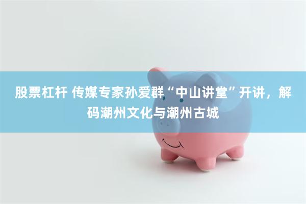 股票杠杆 传媒专家孙爱群“中山讲堂”开讲，解码潮州文化与潮州古城