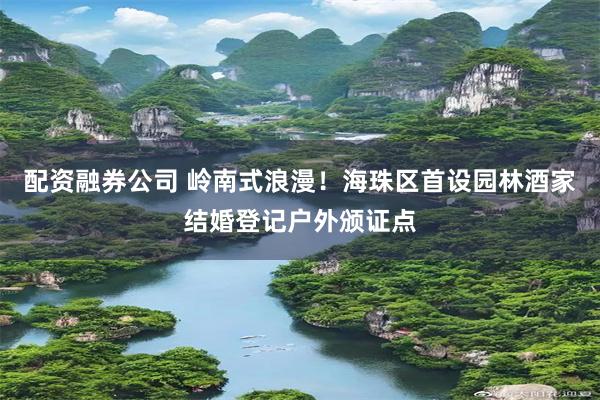 配资融券公司 岭南式浪漫！海珠区首设园林酒家结婚登记户外颁证点
