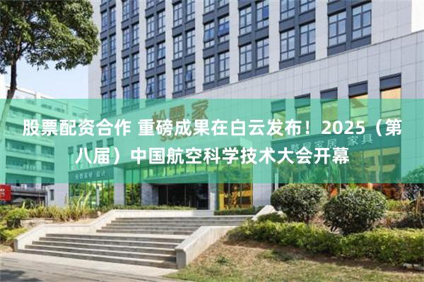 股票配资合作 重磅成果在白云发布！2025（第八届）中国航空科学技术大会开幕