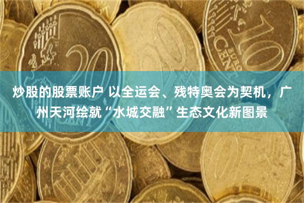 炒股的股票账户 以全运会、残特奥会为契机，广州天河绘就“水城交融”生态文化新图景