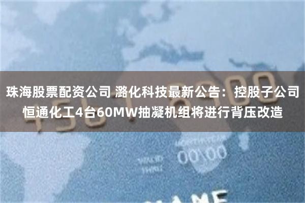 珠海股票配资公司 潞化科技最新公告：控股子公司恒通化工4台60MW抽凝机组将进行背压改造