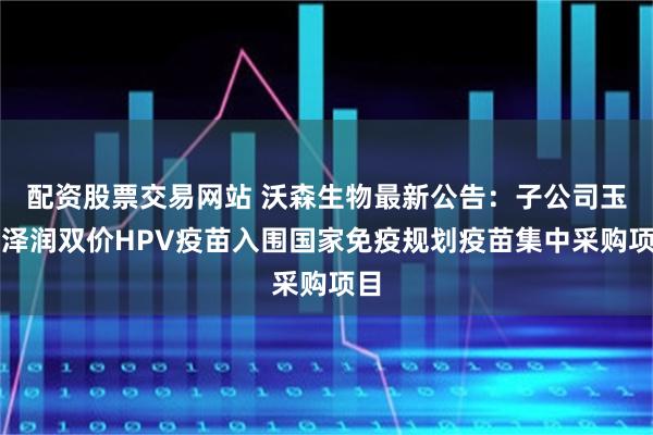 配资股票交易网站 沃森生物最新公告：子公司玉溪泽润双价HPV疫苗入围国家免疫规划疫苗集中采购项目