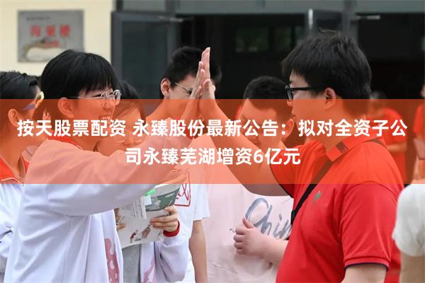 按天股票配资 永臻股份最新公告：拟对全资子公司永臻芜湖增资6亿元