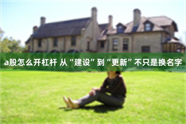 a股怎么开杠杆 从“建设”到“更新”不只是换名字