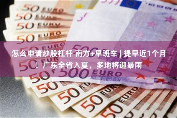 怎么申请炒股杠杆 南方+早班车 | 提早近1个月!广东全省入夏,多地将迎暴雨