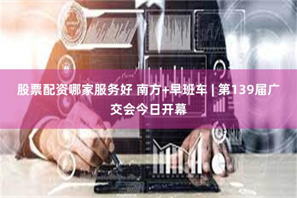 股票配资哪家服务好 南方+早班车 | 第139届广交会今日开幕