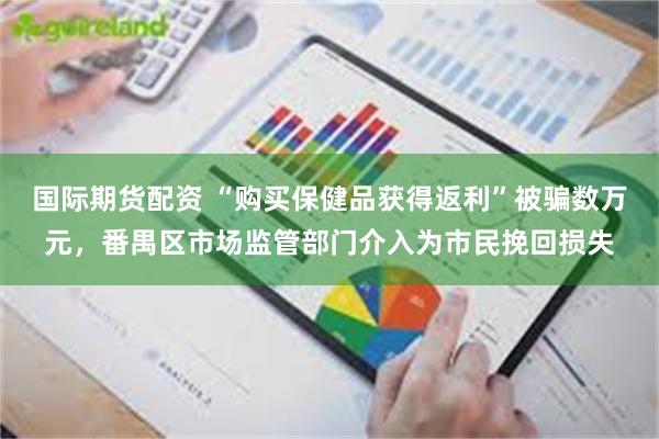 国际期货配资 “购买保健品获得返利”被骗数万元,番禺区市场监管部门介入为市民挽回损失
