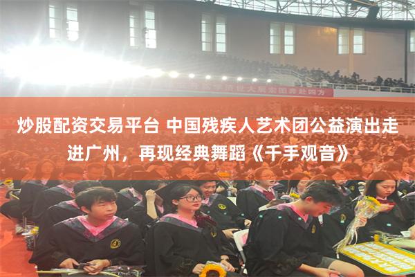 炒股配资交易平台 中国残疾人艺术团公益演出走进广州，再现经典舞蹈《千手观音》