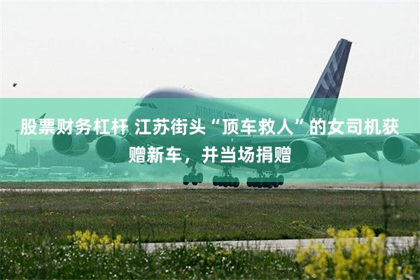 股票财务杠杆 江苏街头“顶车救人”的女司机获赠新车，并当场捐赠