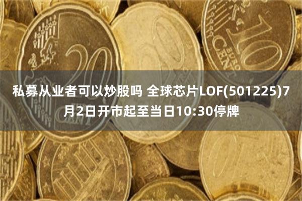 私募从业者可以炒股吗 全球芯片LOF(501225)7月2日开市起至当日10:30停牌