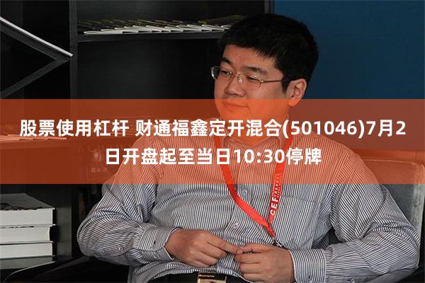 股票使用杠杆 财通福鑫定开混合(501046)7月2日开盘起至当日10:30停牌