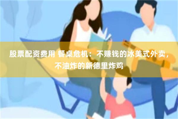 股票配资费用 餐桌危机：不赚钱的冰美式外卖，不油炸的新德里炸鸡