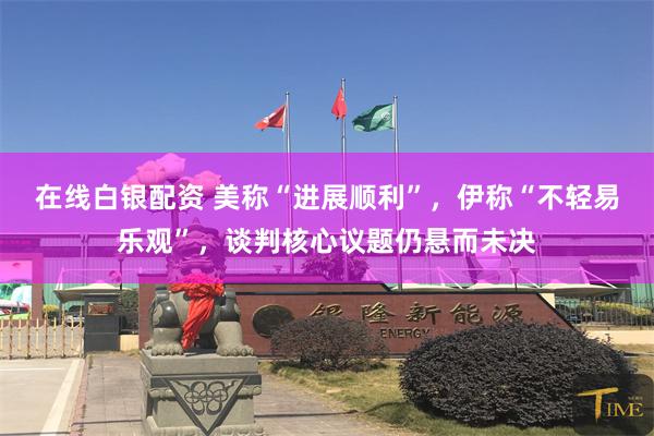 在线白银配资 美称“进展顺利”，伊称“不轻易乐观”，谈判核心议题仍悬而未决