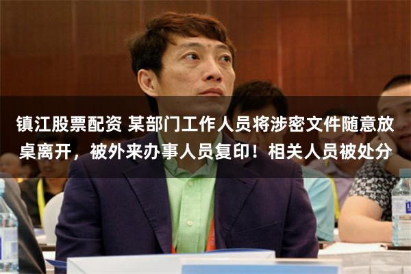 镇江股票配资 某部门工作人员将涉密文件随意放桌离开，被外来办事人员复印！相关人员被处分