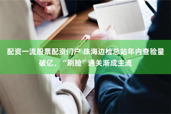 配资一流股票配资门户 珠海边检总站年内查验量破亿，“刷脸”通关渐成主流