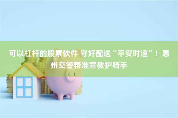 可以杠杆的股票软件 守好配送“平安时速”！惠州交警精准宣教护骑手