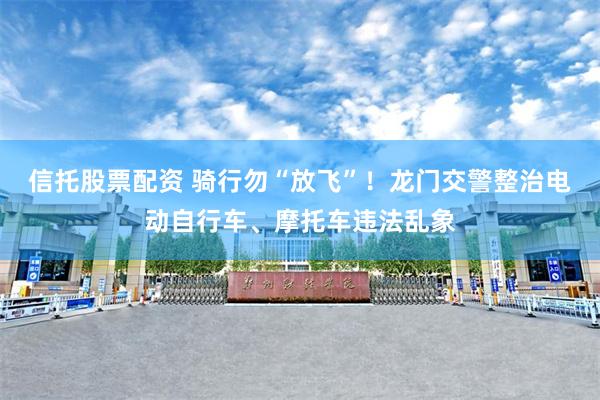 信托股票配资 骑行勿“放飞”！龙门交警整治电动自行车、摩托车违法乱象