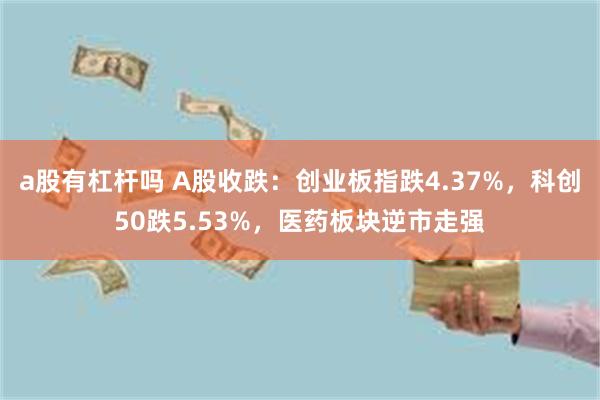 a股有杠杆吗 A股收跌：创业板指跌4.37%，科创50跌5.53%，医药板块逆市走强