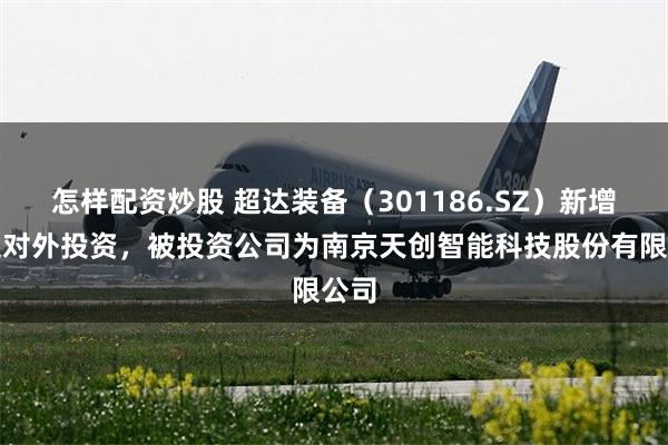怎样配资炒股 超达装备(301186.SZ)新增一起对外投资,被投资公司为南京天创智能科技股份有限公司
