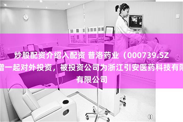 炒股配资介绍入配资 普洛药业（000739.SZ）新增一起对外投资，被投资公司为浙江引安医药科技有限公司