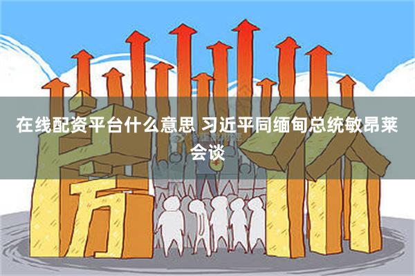 在线配资平台什么意思 习近平同缅甸总统敏昂莱会谈