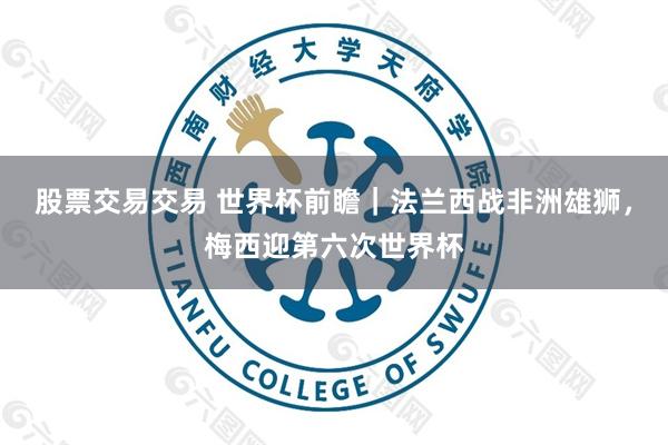 股票交易交易 世界杯前瞻｜法兰西战非洲雄狮，梅西迎第六次世界杯