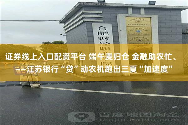 证券线上入口配资平台 端午麦归仓 金融助农忙、 ——江苏银行“贷”动农机跑出三夏“加速度”