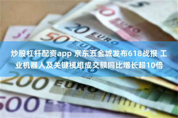 炒股杠杆配资app 京东五金城发布618战报 工业机器人及关键模组成交额同比增长超10倍